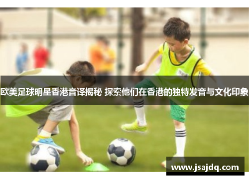 欧美足球明星香港音译揭秘 探索他们在香港的独特发音与文化印象