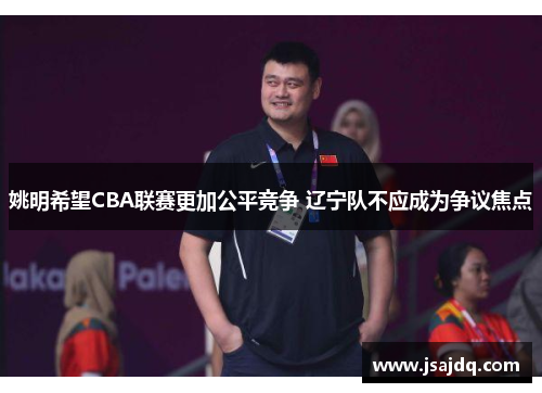 姚明希望CBA联赛更加公平竞争 辽宁队不应成为争议焦点