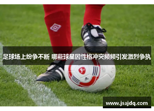 足球场上纷争不断 哪些球星因性格冲突频频引发激烈争执
