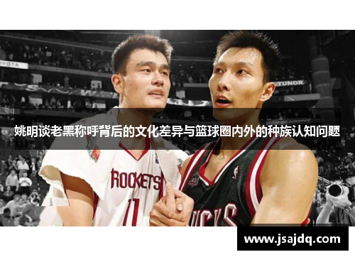 姚明谈老黑称呼背后的文化差异与篮球圈内外的种族认知问题