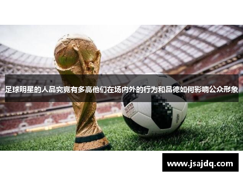 足球明星的人品究竟有多高他们在场内外的行为和品德如何影响公众形象