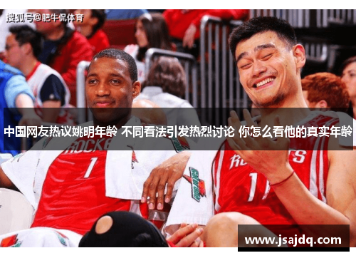 中国网友热议姚明年龄 不同看法引发热烈讨论 你怎么看他的真实年龄
