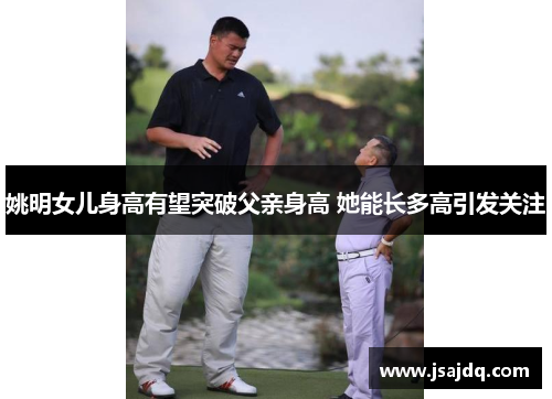 姚明女儿身高有望突破父亲身高 她能长多高引发关注