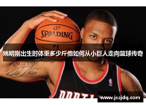 姚明刚出生时体重多少斤他如何从小巨人走向篮球传奇