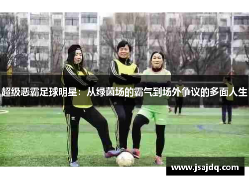 超级恶霸足球明星：从绿茵场的霸气到场外争议的多面人生