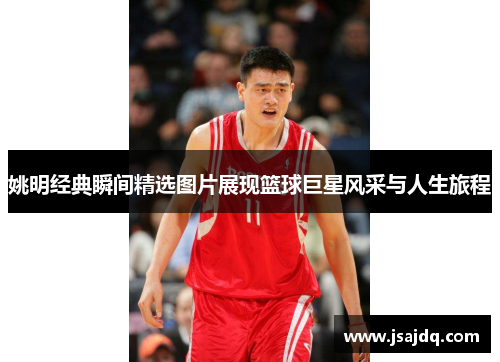 姚明经典瞬间精选图片展现篮球巨星风采与人生旅程