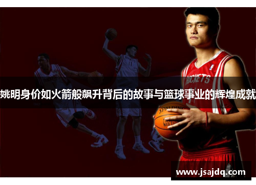 姚明身价如火箭般飙升背后的故事与篮球事业的辉煌成就