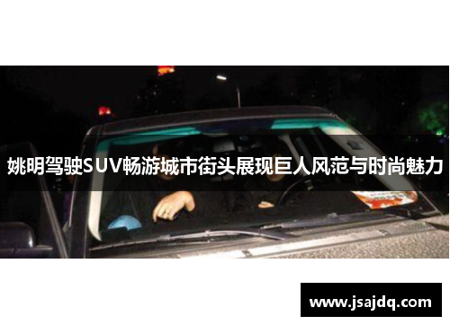 姚明驾驶SUV畅游城市街头展现巨人风范与时尚魅力