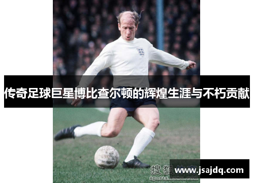 传奇足球巨星博比查尔顿的辉煌生涯与不朽贡献
