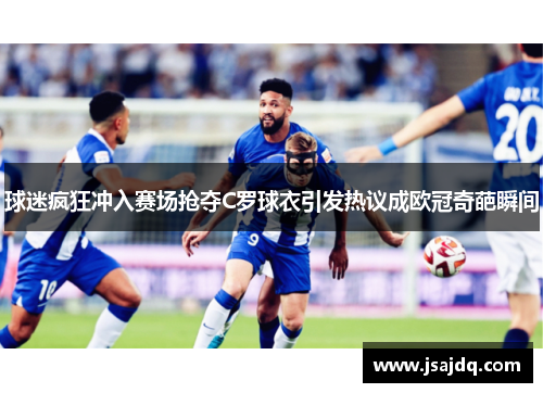 球迷疯狂冲入赛场抢夺C罗球衣引发热议成欧冠奇葩瞬间