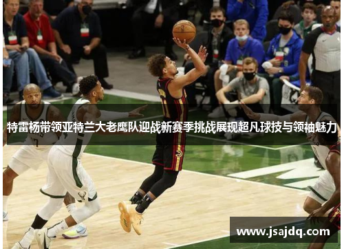 特雷杨带领亚特兰大老鹰队迎战新赛季挑战展现超凡球技与领袖魅力