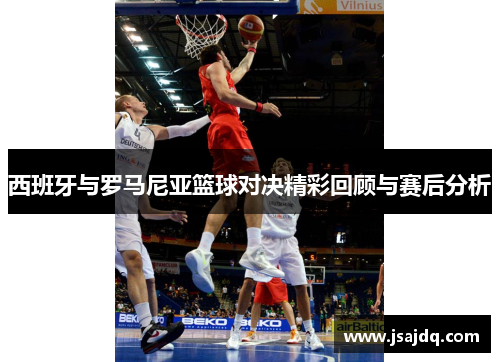 西班牙与罗马尼亚篮球对决精彩回顾与赛后分析